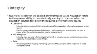 ) Integrity
• Overview: Integrity in the context of Performance-Based Navigation refers
to the system's ability to provide timely warnings to the user when the
navigation solution falls below the required performance standards
• Definition
• Integrity is the measure of the trustworthiness of the navigation information provided by the
system
• It addresses the system's capability to detect and report errors, ensuring that the user is
aware when the navigation solution may be compromised
• Risk Mitigation
• Integrity plays a crucial role in mitigating the risk of using inaccurate navigation information,
especially during critical phases of flight
• Raim
• One example of an integrity monitoring system is RAIM, which is often employed in GNSS-
equipped aircraft
 