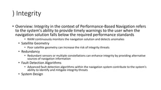 ) Integrity
• Overview: Integrity in the context of Performance-Based Navigation refers
to the system's ability to provide timely warnings to the user when the
navigation solution falls below the required performance standards
• RAIM continuously monitors the navigation solution and detects anomalies
• Satellite Geometry
• Poor satellite geometry can increase the risk of integrity threats
• Redundancy
• Redundant sensors or multiple constellations can enhance integrity by providing alternative
sources of navigation information
• Fault Detection Algorithms
• Advanced fault detection algorithms within the navigation system contribute to the system's
ability to identify and mitigate integrity threats
• System Design
 