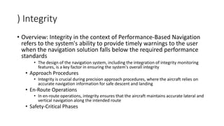 ) Integrity
• Overview: Integrity in the context of Performance-Based Navigation
refers to the system's ability to provide timely warnings to the user
when the navigation solution falls below the required performance
standards
• The design of the navigation system, including the integration of integrity monitoring
features, is a key factor in ensuring the system's overall integrity
• Approach Procedures
• Integrity is crucial during precision approach procedures, where the aircraft relies on
accurate navigation information for safe descent and landing
• En-Route Operations
• In en-route operations, integrity ensures that the aircraft maintains accurate lateral and
vertical navigation along the intended route
• Safety-Critical Phases
 