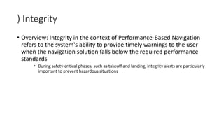 ) Integrity
• Overview: Integrity in the context of Performance-Based Navigation
refers to the system's ability to provide timely warnings to the user
when the navigation solution falls below the required performance
standards
• During safety-critical phases, such as takeoff and landing, integrity alerts are particularly
important to prevent hazardous situations
 