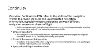 Continuity
• Overview: Continuity in PBN refers to the ability of the navigation
system to provide seamless and uninterrupted navigation
information, especially when transitioning between different
navigation sources or phases of flight
• Redundant systems and multiple navigation sources contribute to continuity by providing
alternative information if one source becomes unavailable
• Smooth Transitions
• Well-designed transition procedures and algorithms ensure that changes in navigation
sources or modes occur smoothly, minimizing disruptions
• Dynamic Environment Adaptation
• The ability of the system to adapt to dynamic environmental conditions, such as changes
in satellite visibility, enhances continuity
• Approach and Departure Procedures
 