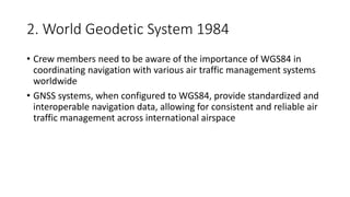 2. World Geodetic System 1984
• Crew members need to be aware of the importance of WGS84 in
coordinating navigation with various air traffic management systems
worldwide
• GNSS systems, when configured to WGS84, provide standardized and
interoperable navigation data, allowing for consistent and reliable air
traffic management across international airspace
 