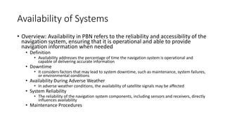 Availability of Systems
• Overview: Availability in PBN refers to the reliability and accessibility of the
navigation system, ensuring that it is operational and able to provide
navigation information when needed
• Definition
• Availability addresses the percentage of time the navigation system is operational and
capable of delivering accurate information
• Downtime
• It considers factors that may lead to system downtime, such as maintenance, system failures,
or environmental conditions
• Availability During Adverse Weather
• In adverse weather conditions, the availability of satellite signals may be affected
• System Reliability
• The reliability of the navigation system components, including sensors and receivers, directly
influences availability
• Maintenance Procedures
 