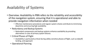 Availability of Systems
• Overview: Availability in PBN refers to the reliability and accessibility
of the navigation system, ensuring that it is operational and able to
provide navigation information when needed
• Effective maintenance procedures and regular system checks contribute to minimizing
downtime and ensuring high availability
• Redundancy and Backup Systems
• Redundant components and backup systems enhance availability by providing
alternatives in case of primary system failures
• Critical Phases of Flight
• Availability is particularly critical during safety-sensitive phases of flight, such as takeoff,
landing, and approach
• Operational Planning
 