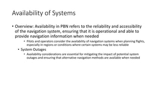 Availability of Systems
• Overview: Availability in PBN refers to the reliability and accessibility
of the navigation system, ensuring that it is operational and able to
provide navigation information when needed
• Pilots and operators consider the availability of navigation systems when planning flights,
especially in regions or conditions where certain systems may be less reliable
• System Outages
• Availability considerations are essential for mitigating the impact of potential system
outages and ensuring that alternative navigation methods are available when needed
 