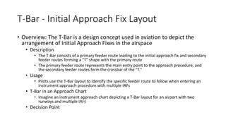 T-Bar - Initial Approach Fix Layout
• Overview: The T-Bar is a design concept used in aviation to depict the
arrangement of Initial Approach Fixes in the airspace
• Description
• The T-Bar consists of a primary feeder route leading to the initial approach fix and secondary
feeder routes forming a "T" shape with the primary route
• The primary feeder route represents the main entry point to the approach procedure, and
the secondary feeder routes form the crossbar of the "T."
• Usage
• Pilots use the T-Bar layout to identify the specific feeder route to follow when entering an
instrument approach procedure with multiple IAFs
• T-Bar in an Approach Chart
• Imagine an instrument approach chart depicting a T-Bar layout for an airport with two
runways and multiple IAFs
• Decision Point
 