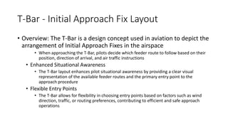 T-Bar - Initial Approach Fix Layout
• Overview: The T-Bar is a design concept used in aviation to depict the
arrangement of Initial Approach Fixes in the airspace
• When approaching the T-Bar, pilots decide which feeder route to follow based on their
position, direction of arrival, and air traffic instructions
• Enhanced Situational Awareness
• The T-Bar layout enhances pilot situational awareness by providing a clear visual
representation of the available feeder routes and the primary entry point to the
approach procedure
• Flexible Entry Points
• The T-Bar allows for flexibility in choosing entry points based on factors such as wind
direction, traffic, or routing preferences, contributing to efficient and safe approach
operations
 