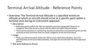 Terminal Arrival Altitude - Reference Points
• Overview: The Terminal Arrival Altitude is a specified minimum
altitude at which an aircraft should arrive at a specific point within a
terminal area during an instrument approach
• Description
• Reference points within the TAA are typically prominent geographic features or
navigation fixes that serve as visual cues for pilots during the descent phase
• These points aid pilots in maintaining situational awareness and positioning the aircraft
correctly as they transition from en-route navigation to the terminal phase
• Usage
• Pilots use reference points within the TAA to cross-check their position, cross the
specified fixes at the prescribed altitudes, and align the aircraft with the final approach
course
• TAA with Reference Points
 