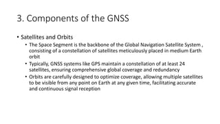 3. Components of the GNSS
• Satellites and Orbits
• The Space Segment is the backbone of the Global Navigation Satellite System ,
consisting of a constellation of satellites meticulously placed in medium Earth
orbit
• Typically, GNSS systems like GPS maintain a constellation of at least 24
satellites, ensuring comprehensive global coverage and redundancy
• Orbits are carefully designed to optimize coverage, allowing multiple satellites
to be visible from any point on Earth at any given time, facilitating accurate
and continuous signal reception
 