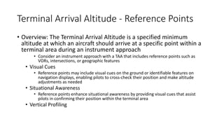 Terminal Arrival Altitude - Reference Points
• Overview: The Terminal Arrival Altitude is a specified minimum
altitude at which an aircraft should arrive at a specific point within a
terminal area during an instrument approach
• Consider an instrument approach with a TAA that includes reference points such as
VORs, intersections, or geographic features
• Visual Cues
• Reference points may include visual cues on the ground or identifiable features on
navigation displays, enabling pilots to cross-check their position and make altitude
adjustments as needed
• Situational Awareness
• Reference points enhance situational awareness by providing visual cues that assist
pilots in confirming their position within the terminal area
• Vertical Profiling
 