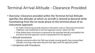 Terminal Arrival Altitude - Clearance Provided
• Overview: Clearance provided within the Terminal Arrival Altitude
specifies the altitudes at which an aircraft is cleared to descend while
transitioning from the en-route phase to the terminal phase of an
instrument approach
• Air Traffic Control may provide clearance instructions such as "Descend and maintain
7,000 feet until established on the final approach course" within the TAA
• Pilots follow these instructions to descend to the specified altitude and establish the
aircraft on the final approach course in preparation for the approach
• Altitude Constraints
• Altitude constraints within the TAA may include crossing specific fixes at prescribed
altitudes, ensuring a step-down descent that aligns with the approach profile
• Compliance with Procedures
 