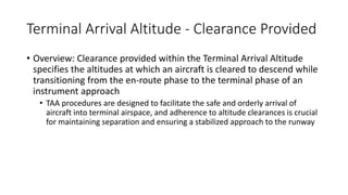Terminal Arrival Altitude - Clearance Provided
• Overview: Clearance provided within the Terminal Arrival Altitude
specifies the altitudes at which an aircraft is cleared to descend while
transitioning from the en-route phase to the terminal phase of an
instrument approach
• TAA procedures are designed to facilitate the safe and orderly arrival of
aircraft into terminal airspace, and adherence to altitude clearances is crucial
for maintaining separation and ensuring a stabilized approach to the runway
 