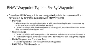 RNAV Waypoint Types - Fly-By Waypoint
• Overview: RNAV waypoints are designated points in space used for
navigation by aircraft equipped with RNAV systems
• Definition
• A fly-by waypoint is a navigational point at which an aircraft begins a turn to the next leg
of its route before reaching the actual waypoint
• The aircraft's flight path passes to the side of the waypoint, and the turn initiation occurs
prior to reaching the waypoint itself
• Characteristics
• The aircraft's flight path is tangential to the waypoint, and the turn is initiated in advance
• This type of waypoint is often associated with a desired curved path through the airspace
• Fly-By Waypoint in a Procedure Turn
• Consider a procedure turn during an instrument approach
• RNAV SID or STAR Procedures
 