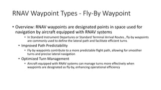 RNAV Waypoint Types - Fly-By Waypoint
• Overview: RNAV waypoints are designated points in space used for
navigation by aircraft equipped with RNAV systems
• In Standard Instrument Departures or Standard Terminal Arrival Routes , fly-by waypoints
are commonly used to define the lateral path and facilitate efficient turns
• Improved Path Predictability
• Fly-by waypoints contribute to a more predictable flight path, allowing for smoother
turns and precise lateral navigation
• Optimized Turn Management
• Aircraft equipped with RNAV systems can manage turns more effectively when
waypoints are designated as fly-by, enhancing operational efficiency
 