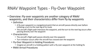 RNAV Waypoint Types - Fly-Over Waypoint
• Overview: Fly-over waypoints are another category of RNAV
waypoints, and their characteristics differ from fly-by waypoints
• Definition
• A fly-over waypoint is a navigational point that an aircraft passes directly over before
initiating a turn to the next leg of its route
• The aircraft's flight path intersects the waypoint, and the turn to the next leg occurs after
passing directly over the waypoint
• Characteristics
• The aircraft's flight path passes directly over the waypoint
• Turn initiation occurs after the aircraft has crossed over the waypoint
• Fly-Over Waypoint in Holding Procedures
• Imagine an aircraft in a holding pattern with a fly-over waypoint at the holding fix
• RNAV Arrival Procedures
 