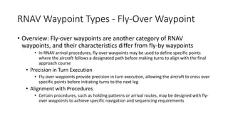 RNAV Waypoint Types - Fly-Over Waypoint
• Overview: Fly-over waypoints are another category of RNAV
waypoints, and their characteristics differ from fly-by waypoints
• In RNAV arrival procedures, fly-over waypoints may be used to define specific points
where the aircraft follows a designated path before making turns to align with the final
approach course
• Precision in Turn Execution
• Fly-over waypoints provide precision in turn execution, allowing the aircraft to cross over
specific points before initiating turns to the next leg
• Alignment with Procedures
• Certain procedures, such as holding patterns or arrival routes, may be designed with fly-
over waypoints to achieve specific navigation and sequencing requirements
 