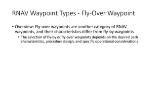 RNAV Waypoint Types - Fly-Over Waypoint
• Overview: Fly-over waypoints are another category of RNAV
waypoints, and their characteristics differ from fly-by waypoints
• The selection of fly-by or fly-over waypoints depends on the desired path
characteristics, procedure design, and specific operational considerations
 
