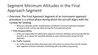 Segment Minimum Altitudes in the Final
Approach Segment
• Overview: The Final Approach Segment of an instrument approach
procedure is a critical phase during which the aircraft aligns with the
runway for landing
• Minimum altitudes within shaded boxes contribute to vertical separation between
arriving aircraft, enhancing safety during the final approach phase
• Pilot Responsibility
• Pilots are responsible for adhering to segment minimum altitudes and ensuring that the
aircraft is at or above the specified altitude at each relevant point along the final
approach
• Air Traffic Control
• Air Traffic Control provides clearances and instructions to ensure that aircraft comply
with segment minimum altitudes, facilitating safe and orderly sequencing
 