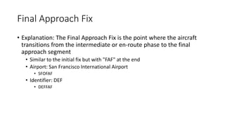 Final Approach Fix
• Explanation: The Final Approach Fix is the point where the aircraft
transitions from the intermediate or en-route phase to the final
approach segment
• Similar to the initial fix but with "FAF" at the end
• Airport: San Francisco International Airport
• SFOFAF
• Identifier: DEF
• DEFFAF
 