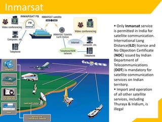 Inmarsat
 Only Inmarsat service
is permitted in India for
satellite communication.
International Long
Distance(ILD) licence and
No Objection Certificate
(NOC) issued by Indian
Department of
Telecommunications
(DOT) is mandatory for
satellite communication
services on Indian
territory.
 Import and operation
of all other satellite
services, including
Thuraya & Iridium, is
illegal
 