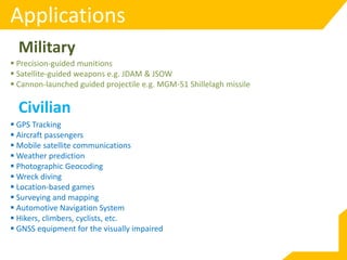 Applications
 Precision-guided munitions
 Satellite-guided weapons e.g. JDAM & JSOW
 Cannon-launched guided projectile e.g. MGM-51 Shillelagh missile
Military
Civilian
 GPS Tracking
 Aircraft passengers
 Mobile satellite communications
 Weather prediction
 Photographic Geocoding
 Wreck diving
 Location-based games
 Surveying and mapping
 Automotive Navigation System
 Hikers, climbers, cyclists, etc.
 GNSS equipment for the visually impaired
 