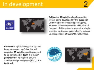 In development 2
Compass is a global navigation system
being developed by China that will
consist of 35 satellites and is expected
to be completed in 2020. It is the 2nd
generation of its regional BeiDou
Satellite Navigation System(BDS), a.k.a.
BeiDou-2
Galileo is a 30-satellite global navigation
system being developed by the European
Union(EU) and European Space Agency,
expected to be completed in 2020. One of
the goals of this system is to provide a high-
precision positioning system for EU nations
i.e. independent of GLONASS, GPS, IRNSS
 