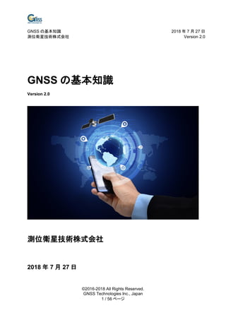GNSS の基本知識 2018 年 7 月 27 日
測位衛星技術株式会社 Version 2.0
©2016-2018 All Rights Reserved.
GNSS Technologies Inc., Japan
1 / 56 ページ
GNSS の基本知識
Version 2.0
測位衛星技術株式会社
2018 年 7 月 27 日
 