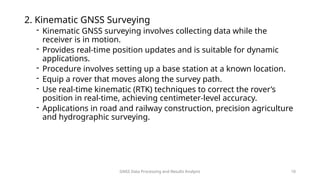 GNSS Data Processing and Results Analysis 10
2. Kinematic GNSS Surveying
- Kinematic GNSS surveying involves collecting data while the
receiver is in motion.
- Provides real-time position updates and is suitable for dynamic
applications.
- Procedure involves setting up a base station at a known location.
- Equip a rover that moves along the survey path.
- Use real-time kinematic (RTK) techniques to correct the rover’s
position in real-time, achieving centimeter-level accuracy.
- Applications in road and railway construction, precision agriculture
and hydrographic surveying.
 