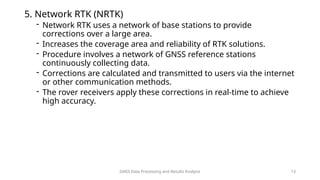 GNSS Data Processing and Results Analysis 13
5. Network RTK (NRTK)
- Network RTK uses a network of base stations to provide
corrections over a large area.
- Increases the coverage area and reliability of RTK solutions.
- Procedure involves a network of GNSS reference stations
continuously collecting data.
- Corrections are calculated and transmitted to users via the internet
or other communication methods.
- The rover receivers apply these corrections in real-time to achieve
high accuracy.
 