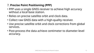 GNSS Data Processing and Results Analysis 15
7. Precise Point Positioning (PPP)
• PPP uses a single GNSS receiver to achieve high accuracy
without a local base station.
• Relies on precise satellite orbit and clock data.
• Collect raw GNSS data with a high-quality receiver.
• Use precise satellite orbit and clock corrections from global
services.
• Post-process the data achieve centimeter to diameter-level
accuracy.
 