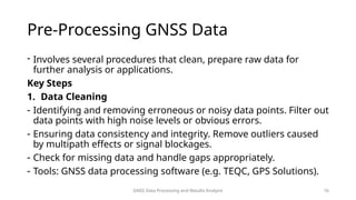 GNSS Data Processing and Results Analysis 16
Pre-Processing GNSS Data
- Involves several procedures that clean, prepare raw data for
further analysis or applications.
Key Steps
1. Data Cleaning
- Identifying and removing erroneous or noisy data points. Filter out
data points with high noise levels or obvious errors.
- Ensuring data consistency and integrity. Remove outliers caused
by multipath effects or signal blockages.
- Check for missing data and handle gaps appropriately.
- Tools: GNSS data processing software (e.g. TEQC, GPS Solutions).
 