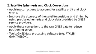 GNSS Data Processing and Results Analysis 17
2. Satellite Ephemeris and Clock Corrections
- Applying corrections to account for satellite orbit and clock
errors.
- Improve the accuracy of the satellite positions and timing by
using precise ephemeris and clock data provided by GNSS
service providers.
- Apply these corrections to the raw GNSS data to reduce
positioning errors,
- Tools: GNSS data processing software (e.g. RTKLIB,
GAMIT/GLOK).
 