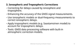 GNSS Data Processing and Results Analysis 18
3. Ionospheric and Tropospheric Corrections
- Correcting for delays caused by ionosphere and
troposphere.
- Enhancing the accuracy of the GNSS signal measurements.
- Use ionospheric models or dual-frequency measurements to
correct ionospheric delays.
- Apply tropospheric models (e.g. Saastamoinen model) to
account for tropospheric delays.
- Tools: GNSS data processing software with built-in
atmospheric correction models.
 