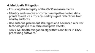 GNSS Data Processing and Results Analysis 19
4. Multipath Mitigation
- Ensuring the integrity of the GNSS measurements
- Identify and remove or correct multipath-affected data
points to reduce errors caused by signal reflections from
nearby surfaces.
- Use antenna placement strategies and advanced receiver
technologies to minimize multipath effects.
- Tools: Multipath mitigation algorithms and filter in GNSS
processing software.
 