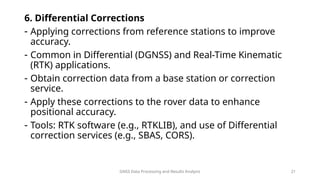 GNSS Data Processing and Results Analysis 21
6. Differential Corrections
- Applying corrections from reference stations to improve
accuracy.
- Common in Differential (DGNSS) and Real-Time Kinematic
(RTK) applications.
- Obtain correction data from a base station or correction
service.
- Apply these corrections to the rover data to enhance
positional accuracy.
- Tools: RTK software (e.g., RTKLIB), and use of Differential
correction services (e.g., SBAS, CORS).
 