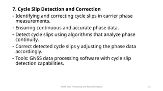 GNSS Data Processing and Results Analysis 22
7. Cycle Slip Detection and Correction
- Identifying and correcting cycle slips in carrier phase
measurements.
- Ensuring continuous and accurate phase data.
- Detect cycle slips using algorithms that analyze phase
continuity.
- Correct detected cycle slips y adjusting the phase data
accordingly.
- Tools: GNSS data processing software with cycle slip
detection capabilities.
 
