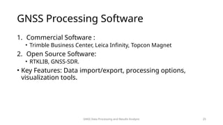 GNSS Data Processing and Results Analysis 25
GNSS Processing Software
1. Commercial Software :
• Trimble Business Center, Leica Infinity, Topcon Magnet
2. Open Source Software:
• RTKLIB, GNSS-SDR.
• Key Features: Data import/export, processing options,
visualization tools.
 