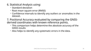 GNSS Data Processing and Results Analysis 28
6. Statistical Analysis using:
- Standard deviation
- Root mean square error (RMSE)
- Confidence intervals to identify any outliers or anomalies in the
dataset.
7. Positional Accuracy evaluated by comparing the GNSS-
derived coordinates with known reference points.
- This comparison helps determine the absolute accuracy of the
GNSS results
- Also helps to identify any systematic errors in the data.
 