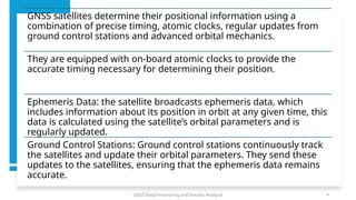 GNSS Data Processing and Results Analysis 4
GNSS satellites determine their positional information using a
combination of precise timing, atomic clocks, regular updates from
ground control stations and advanced orbital mechanics.
They are equipped with on-board atomic clocks to provide the
accurate timing necessary for determining their position.
Ephemeris Data: the satellite broadcasts ephemeris data, which
includes information about its position in orbit at any given time, this
data is calculated using the satellite’s orbital parameters and is
regularly updated.
Ground Control Stations: Ground control stations continuously track
the satellites and update their orbital parameters. They send these
updates to the satellites, ensuring that the ephemeris data remains
accurate.
 