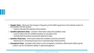 • Doppler Data – Measures the change in frequency of the GNSS signal due to the relative motion of
the satellite and the receiver.
- Used to calculate the velocity of the receiver.
• Satellite Ephemeris Data – Contains information about the satellite's orbit.
- Used to determine the satellite’s position at any given time.
- Includes both broadcast and precise ephemeris data.
• Satellite Clock Data – Information about the satellite’s clock bias and drift.
- Necessary for correcting timing errors in pseudorange measurements.
• Ionospheric Data – provides information on the ionospheric conditions affecting the GNSS signals.
- Used to correct ionospheric delays in signal propagation.
GNSS Data Processing and Results Analysis 6
 