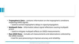 • Tropospheric Data – contains information on the tropospheric conditions
impacting GNSS signals.
- Used to correct tropospheric delays in signal propagation.
• Multipath Data – Information about signal reflections causing multipath
errors.
- Used to mitigate multipath effects on GNSS measurements.
• Raw GNSS Data – includes all measurements and observations collected by
the GNSS receiver.
- Used for post-processing to improve accuracy and reliability.
GNSS Data Processing and Results Analysis 7
 