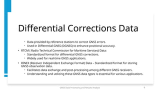 Differential Corrections Data
- Data provided by reference stations to correct GNSS errors.
- Used in Differential GNSS (DGNSS) to enhance positional accuracy.
• RTCM ( Radio Technical Commission for Maritime Services) Data:
- Standardized format for differential GNSS corrections.
- Widely used for real-time GNSS applications.
• RINEX (Receiver Independent Exchange Format) Data – Standardized format for storing
GNSS observation data.
- Facilitates data exchange and post-processing among different GNSS receivers.
- Understanding and utilizing these GNSS data types is essential for various applications.
GNSS Data Processing and Results Analysis 8
 