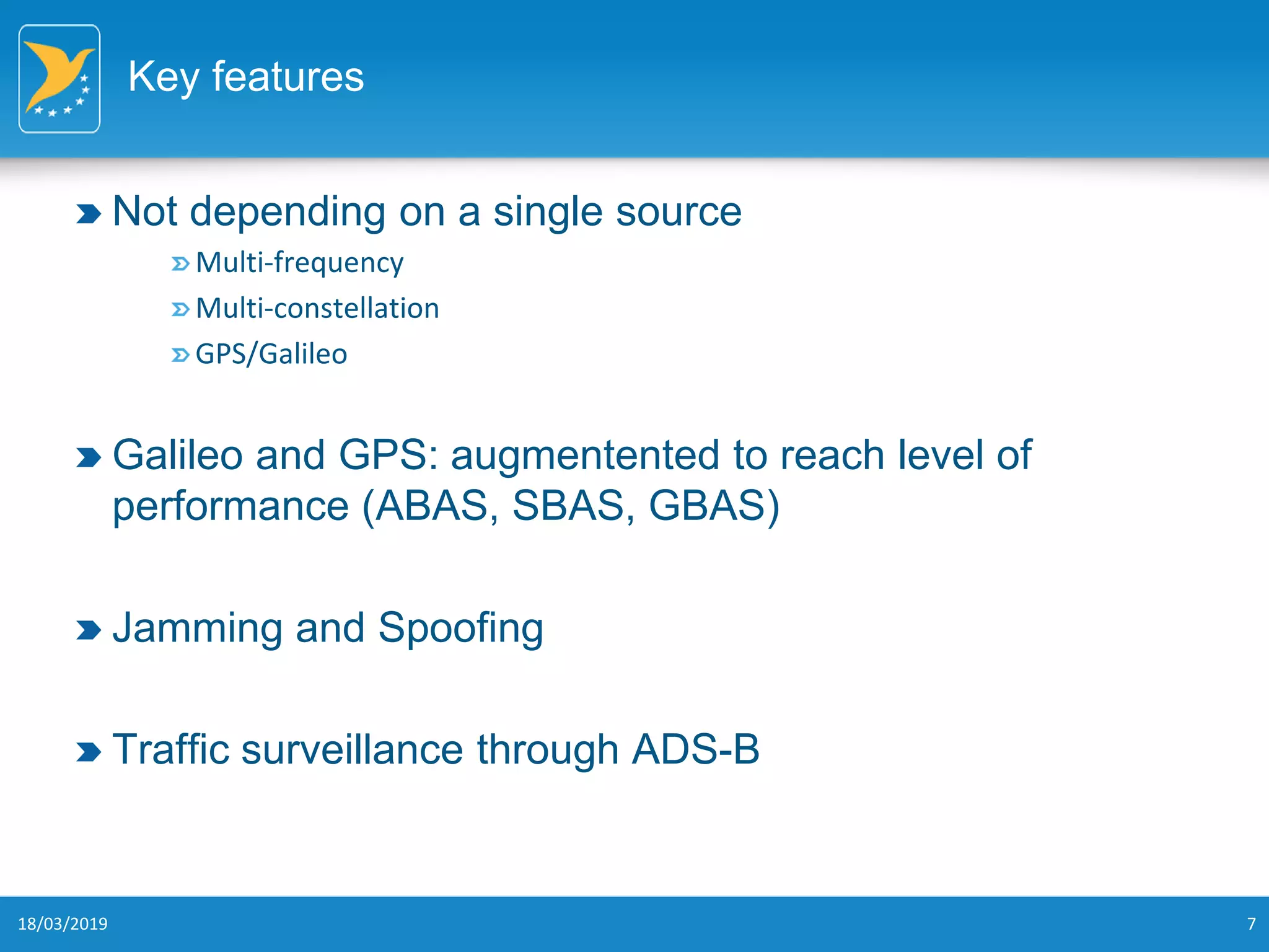 Key features
Not depending on a single source
Multi-frequency
Multi-constellation
GPS/Galileo
Galileo and GPS: augmentented to reach level of
performance (ABAS, SBAS, GBAS)
Jamming and Spoofing
Traffic surveillance through ADS-B
18/03/2019 7
 