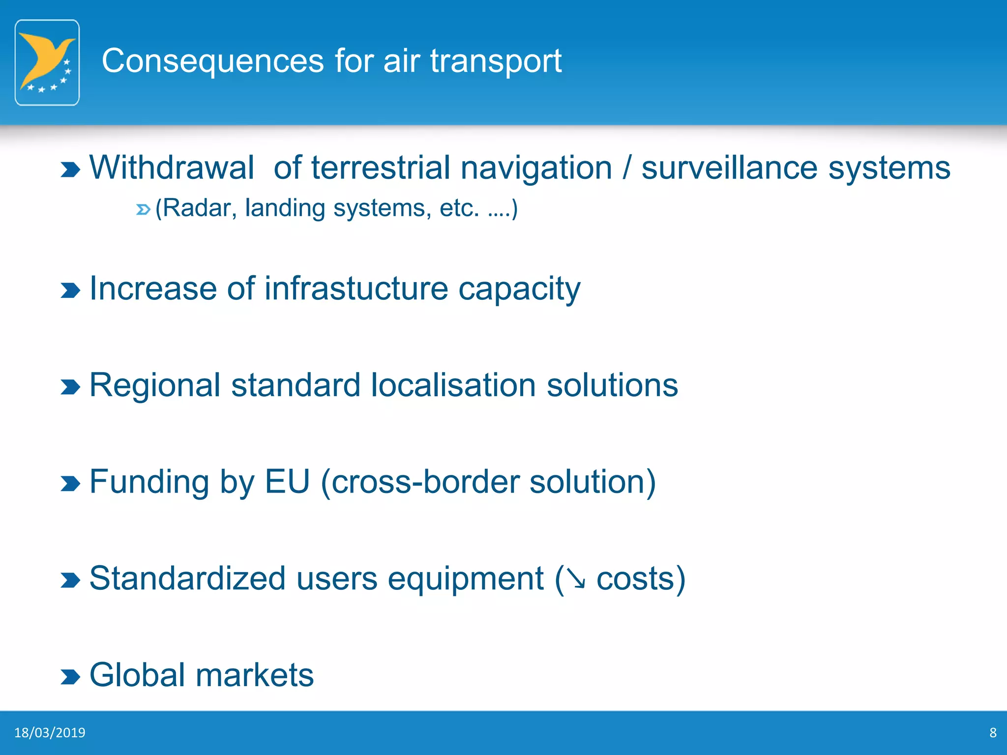 Consequences for air transport
Withdrawal of terrestrial navigation / surveillance systems
(Radar, landing systems, etc. ….)
Increase of infrastucture capacity
Regional standard localisation solutions
Funding by EU (cross-border solution)
Standardized users equipment (↘ costs)
Global markets
18/03/2019 8
 