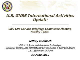 U.S. GNSS International Activities
            Update

  Civil GPS Service Interface Committee Meeting
                   Austin, Texas


                       Jeffrey Auerbach
             Office of Space and Advanced Technology
Bureau of Oceans, and International Environmental & Scientific Affairs
                      U.S. Department of State
                         13 June 2012
 