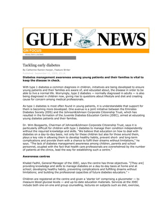 GN FOCUS
 HEALTHY LIVING




Tackling early diabetes
By Catherine Rankin Harper, Feature Writer
Published: September 11, 2009, 23:14
Diabetes management awareness among young patients and their families is vital to
keep the disease in check.

With type 1 diabetes a common diagnosis in children, initiatives are being developed to ensure
young patients and their families are aware of, and educated about, the disease in order to be
able to live a normal life. Worryingly, type 2 diabetes — normally diagnosed in adults — is also
being diagnosed in children now, giving rise to questions about lifestyle and diet and creating
cause for concern among medical professionals.

As type 1 diabetes is most often found in young patients, it is understandable that support for
them is becoming more developed. One avenue is a joint initiative between the Emirates
Diabetes Society (EDS) and the Johnson&Johnson Corporate Citizenship Trust, which has
resulted in the formation of the Juvenile Diabetes Education Centre (JDEC), aimed at educating
young diabetes patients and their families.

Dr. Wim Boogaerts, Chairman of Johnson&Johnson Corporate Citizenship Trust, says it is
particularly difficult for children with type 1 diabetes to manage their condition independently
without the required knowledge and skills. "We believe that education on how to deal with
diabetes on a day-to-day basis, not only for these children but also for those around them,
plays a key role in allowing them to develop healthy habits, prevent short- and long-term
complications and provide them with a chance to fulfil their dreams without limitations," he
says. "The lack of diabetes management awareness among children, parents and school
personnel, coupled with the fact that health care professionals are overwhelmed by the number
of patients at the clinics, lead the way for establishing such a centre."

Awareness centres

Khaled Fadhli, General Manager of the JDEC, says the centre has three objectives. "[They are]
providing knowledge and skills to manage diabetes on a day-to-day basis at home and at
school; developing healthy habits, preventing complications and fulfilling dreams without
limitations; and building the professional capacities of future diabetes educators." ›

Children are registered at the centre and given a 'starter kit' comprising a glucometer — to
measure blood glucose levels — and up-to-date education materials. Services at the JDEC
include both one-on-one and group counselling, lectures on subjects such as diet, exercise,
 