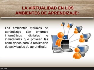 LA VIRTUALIDAD EN LOS
AMBIENTES DE APRENDIZAJE:
Los ambientes virtuales de
aprendizaje son entornos
informáticos digitales e
inmateriales que proveen las
condiciones para la realización
de actividades de aprendizaje.
 