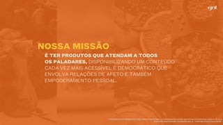 É TER PRODUTOS QUE ATENDAM A TODOS
OS PALADARES, DISPONIBILIZANDO UM CONTEÚDO
CADA VEZ MAIS ACESSÍVEL E DEMOCRÁTICO QUE
ENVOLVA RELAÇÕES DE AFETO E TAMBÉM
EMPODERAMENTO PESSOAL.
* PESQUISA FOOD TRENDS 2010-2020 - INICIATIVA SETORIAL, COORDENADA PELA FIESP, QUE REÚNE ESTUDOS REALIZADOS ATÉ 2015.	
ALÉM DOS GRUPOS ACIMA, A PESQUISA INCLUI “CONFIABILIDADE E QUALIDADE”.
NOSSA MISSÃO
 