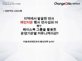 @ GNTech
REPORT DATE 6/19
Change On @ 파트너 간담회
16
 전반적인 고민사항
지역에서 발굴된 연사
체인지온 행사 연사섭외 여
부?
다음세대재단과의 홍보전략 논의?
페이스북 그룹을 활용한
운영기관별 커뮤니케이션?
 