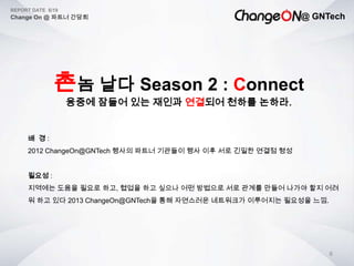@ GNTech
REPORT DATE 6/19
Change On @ 파트너 간담회
6
촌놈 날다 Season 2 : Connect
융중에 잠들어 있는 재인과 연결되어 천하를 논하라.
배 경 :
2012 ChangeOn@GNTech 행사의 파트너 기관들이 행사 이후 서로 긴밀한 연결점 형성
필요성 :
지역에는 도움을 필요로 하고, 협업을 하고 싶으나 어떤 방법으로 서로 관계를 만들어 나가야 할지 어려
워 하고 있다 2013 ChangeOn@GNTech을 통해 자연스러운 네트워크가 이루어지는 필요성을 느낌.
 